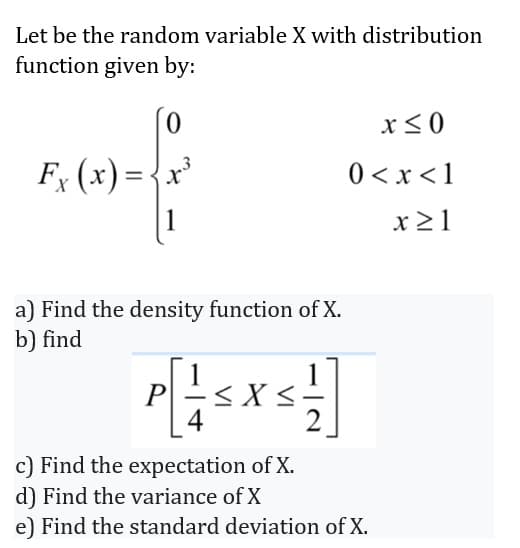 Let be the random variable X with distribution
function given by:
Fx (x) = -
0
1
ex
Find the density function of X.
b) find
P[+SX51
<
4
2
x ≤0
0 < x < 1
x ≥1
c) Find the expectation of X.
d) Find the variance of X
e) Find the standard deviation of X.