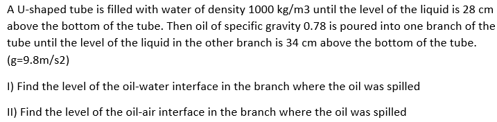 A U-shaped tube is filled with water of density 1000 kg/m3 until the level of the liquid is 28 cm
above the bottom of the tube. Then oil of specific gravity 0.78 is poured into one branch of the
tube until the level of the liquid in the other branch is 34 cm above the bottom of the tube.
(g=9.8m/s2)
1) Find the level of the oil-water interface in the branch where the oil was spilled
II) Find the level of the oil-air interface in the branch where the oil was spilled