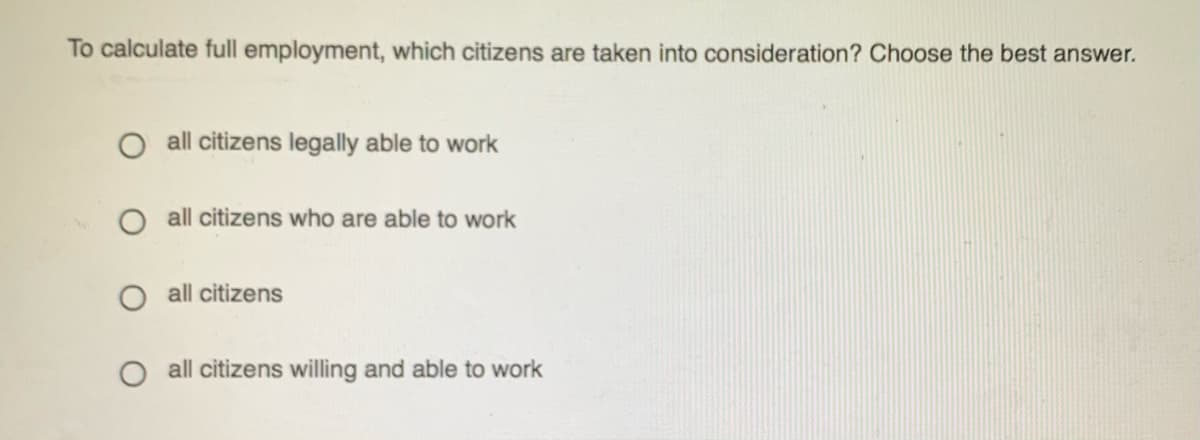 To calculate full employment, which citizens are taken into consideration? Choose the best answer.
O all citizens legally able to work
O all citizens who are able to work
all citizens
O all citizens willing and able to work
