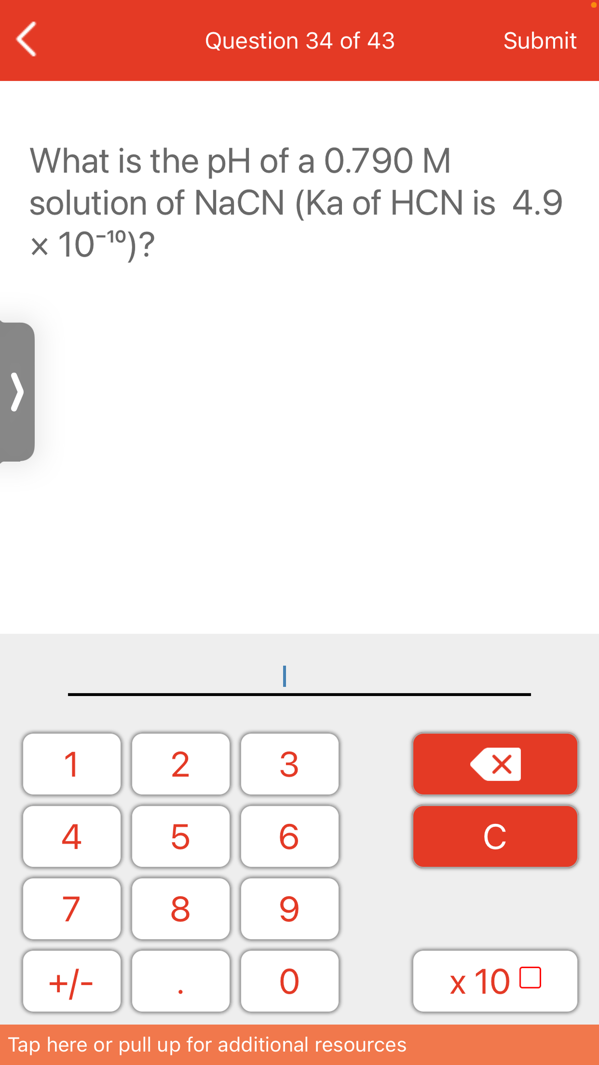 Question 34 of 43
Submit
What is the pH of a 0.790 M
solution of NaCN (Ka of HCN is 4.9
x 10-1º)?
>
1
3
4
C
7
8
+/-
x 10 0
Tap here or pull up for additional resources
LO
