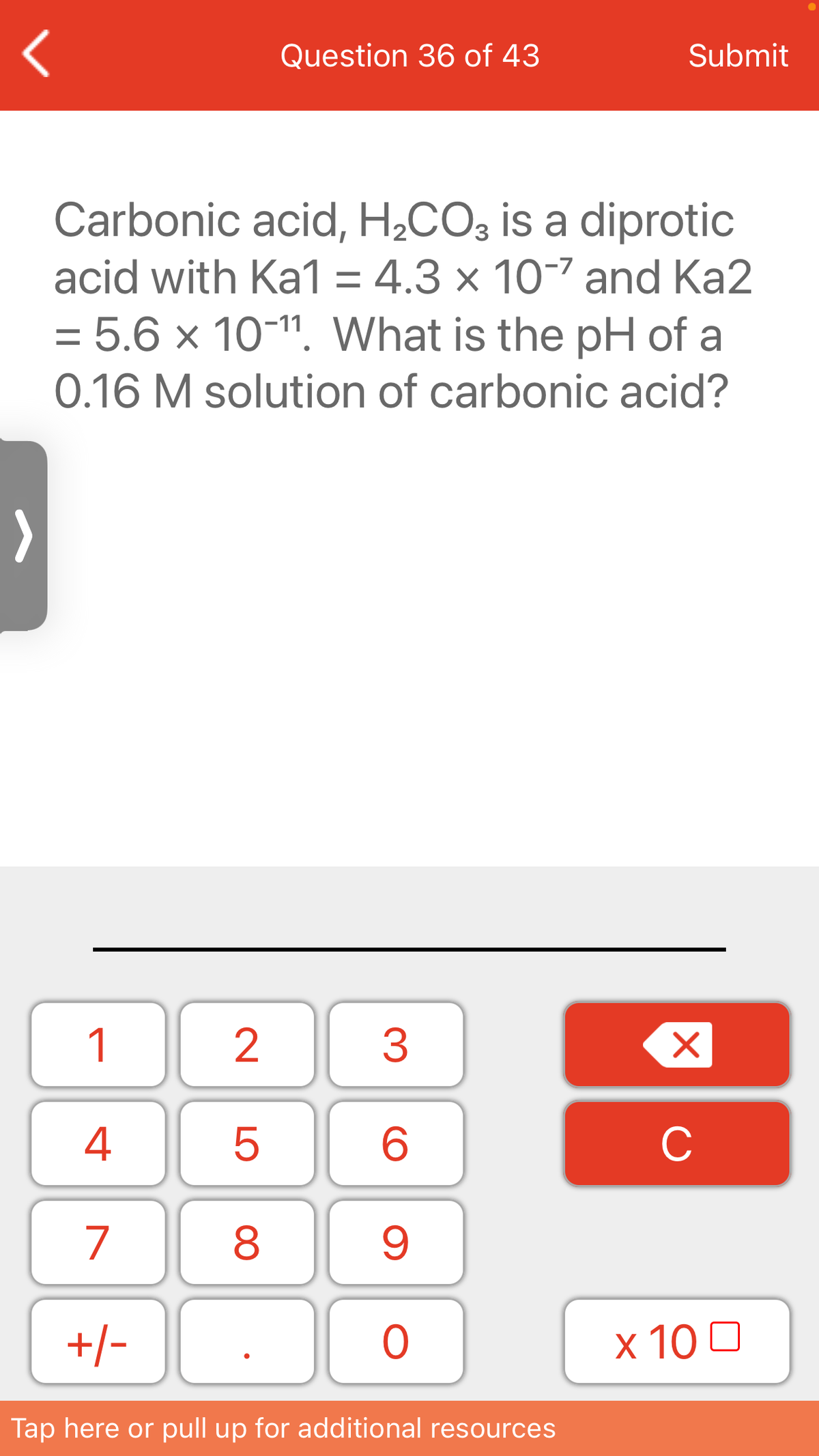 Question 36 of 43
Submit
Carbonic acid, H,CO3 is a diprotic
acid with Ka1 = 4.3 × 10-7 and Ka2
= 5.6 × 10-11. What is the pH of a
0.16 M solution of carbonic acid?
1
3
4
C
7
8
+/-
x 10 0
Tap here or pull up for additional resources
LO
