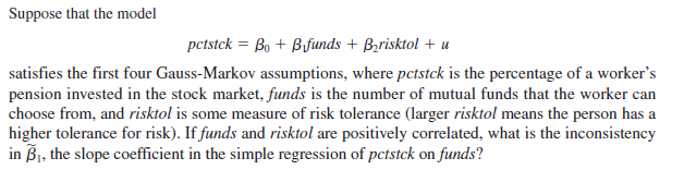 Suppose that the model
pctstck = Bo + Bfunds + Bzrisktol + u
satisfies the first four Gauss-Markov assumptions, where pctstck is the percentage of a worker's
pension invested in the stock market, funds is the number of mutual funds that the worker can
choose from, and risktol is some measure of risk tolerance (larger risktol means the person has a
higher tolerance for risk). If funds and risktol are positively correlated, what is the inconsistency
in Bj, the slope coefficient in the simple regression of pctstck on funds?
