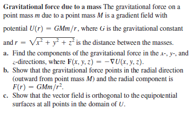 Gravitational force due to a mass The gravitational force on a
point mass m due to a point mass M is a gradient field with
potential U(r) = GMm/r, where G is the gravitational constant
%3D
and r = Vx? + y? + z² is the distance between the masses.
a. Find the components of the gravitational force in the x-, y-, and
z-directions, where F(x, y, z) = –VU(x, y, z).
b. Show that the gravitational force points in the radial direction
(outward from point mass M) and the radial component is
F(r) = GMm/r².
c. Show that the vector field is orthogonal to the equipotential
surfaces at all points in the domain of U.
