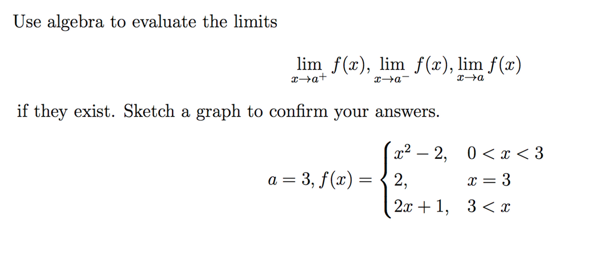 Use algebra to evaluate the limits
lim f(x), lim f (x), lim f(x)
x→a+
x→a-
if they exist. Sketch a graph to confirm your answers.
x2 –
2, 0< x < 3
a = 3, f(x) =
2,
x = 3
2я + 1, 3 <х
3 < x
