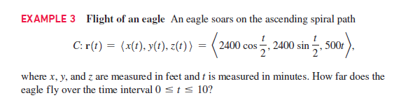 EXAMPLE 3 Flight of an eagle An eagle soars on the ascending spiral path
C: r(t) = (x(t). y(t), z(t)) = (2400 cos . 2400 sin 5, 500r
where x, y, and z are measured in feet and t is measured in minutes. How far does the
eagle fly over the time interval 0 < t < 10?

