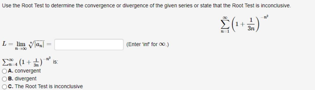 Use the Root Test to determine the convergence or divergence of the given series or state that the Root Test is inconclusive.
00
1
1+
3n
n=1
L =
lim Vlan
(Enter 'inf for 00.)
En (1 + )
OA. convergent
OB. divergent
OC. The Root Test is inconclusive
is:
n-4
