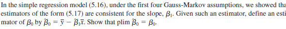 In the simple regression model (5.16), under the first four Gauss-Markov assumptions, we showed tha
estimators of the form (5.17) are consistent for the slope, B1. Given such an estimator, define an esti
mator of , by Bo = ỹ - BiT. Show that plim o = Bo-
