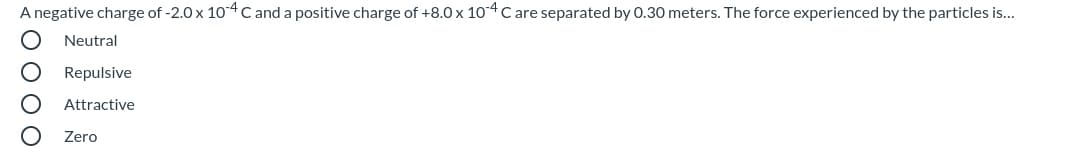 A negative charge of -2.0 x 104 C and a positive charge of +8.0 x 104C are separated by 0.30 meters. The force experienced by the particles is...
Neutral
Repulsive
Attractive
Zero
