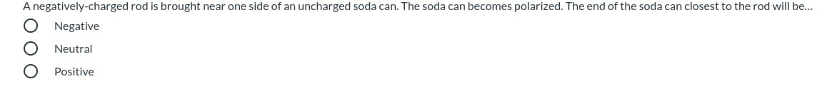 A negatively-charged rod is brought near one side of an uncharged soda can. The soda can becomes polarized. The end of the soda can closest to the rod will be...
Negative
Neutral
Positive
