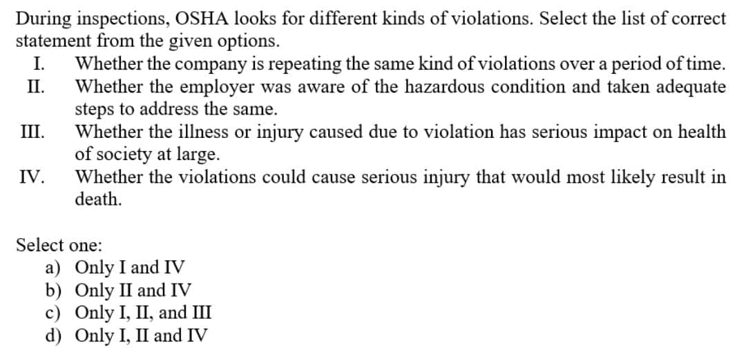 During inspections, OSHA looks for different kinds of violations. Select the list of correct
statement from the given options.
I.
Whether the company is repeating the same kind of violations over a period of time.
Whether the employer was aware of the hazardous condition and taken adequate
steps to address the same.
Whether the illness or injury caused due to violation has serious impact on health
of society at large.
Whether the violations could cause serious injury that would most likely result in
death.
II.
III.
IV.
Select one:
a) Only I and IV
b) Only II and IV
c) Only I, II, and III
d) Only I, II and IV
