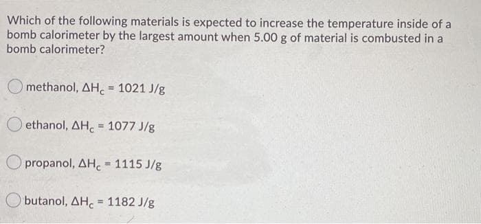 Which of the following materials is expected to increase the temperature inside of a
bomb calorimeter by the largest amount when 5.00 g of material is combusted in a
bomb calorimeter?
methanol, AH. 1021 J/g
%3D
ethanol, AH. = 1077 J/g
propanol, AH. = 1115 J/g
%3!
O butanol, AH. = 1182 J/g
%3!
