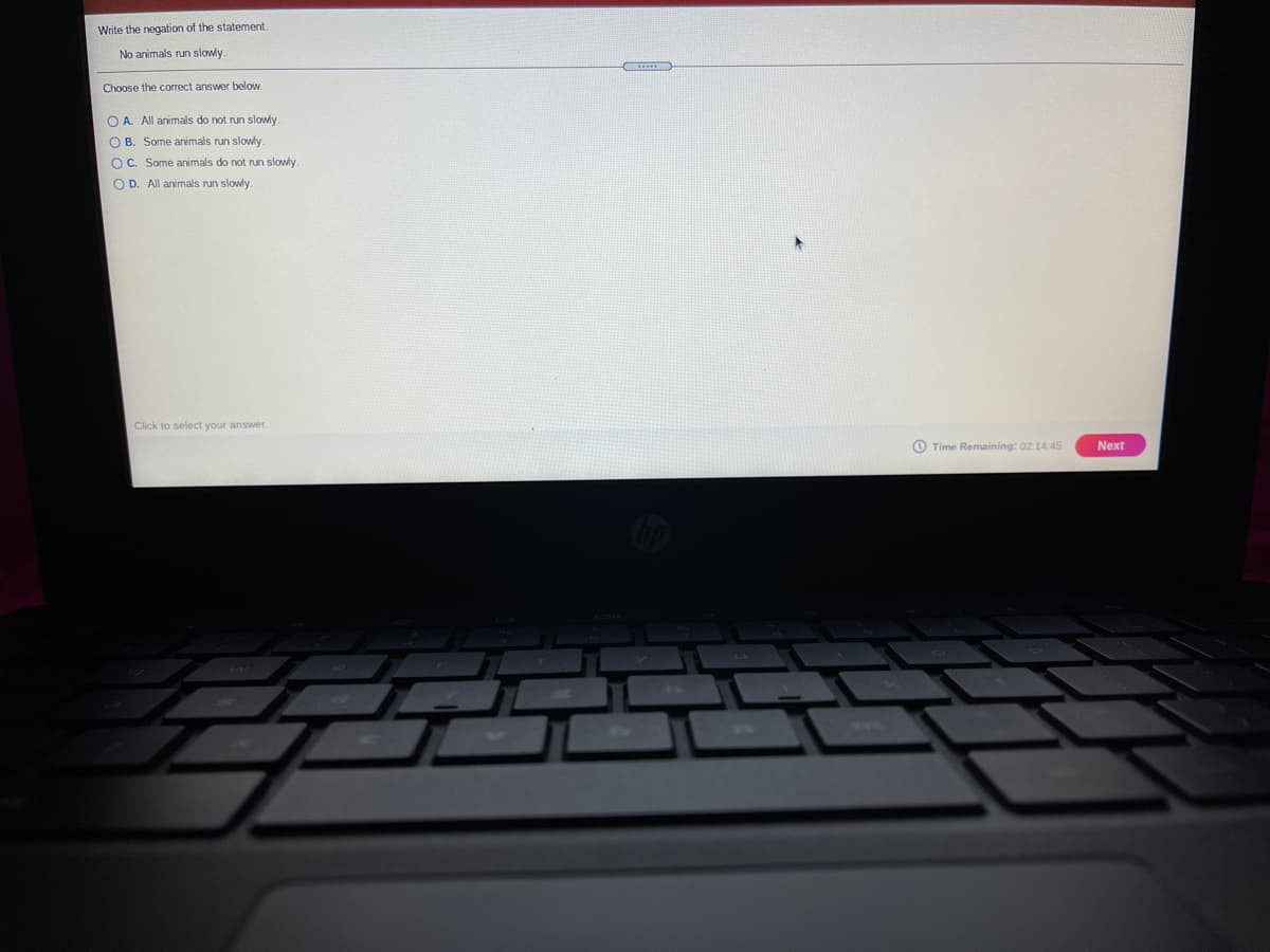 Write the negation of the statement
No animals run slowly.
Choose the correct answer below.
O A. All animals do not run slowly
O B. Some animals run slowly.
OC. Some animals do not run slowly.
O D. All animals run slowly
Click to select your answer.
O Time Remaining: 02:14:45
Next
