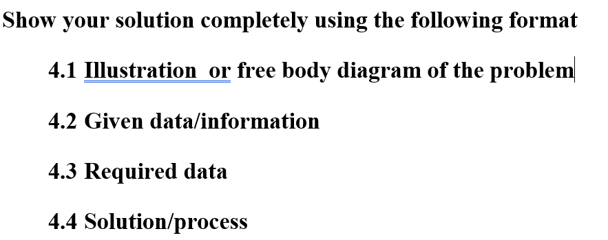 Show your solution completely using the following format
4.1 Illustration or free body diagram of the problem
4.2 Given data/information
4.3 Required data
4.4 Solution/process
