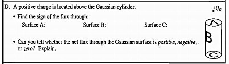 D. A positive charge is located above the Gaussian cylinder.
• Find the sign of the flux through:
Surface A:
Surface B:
Surface C:
• Can you tell whether the net flux through the Gaussian surface is positive, negative,
or zero? Explain.
