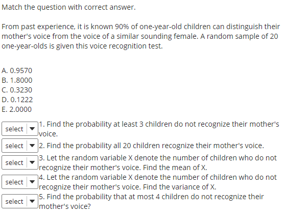Match the question with correct answer.
From past experience, it is known 90% of one-year-old children can distinguish their
mother's voice from the voice of a similar sounding female. A random sample of 20
one-year-olds is given this voice recognition test.
A. 0.9570
B. 1.8000
C. 0.3230
D. 0.1222
E. 2.0000
1. Find the probability at least 3 children do not recognize their mother's
Jvoice.
select
2. Find the probability all 20 children recognize their mother's voice.
73. Let the random variable X denote the number of children who do not
Jrecognize their mother's voice. Find the mean of X.
74. Let the random variable X denote the number of children who do not
Jrecognize their mother's voice. Find the variance of X.
75. Find the probability that at most 4 children do not recognize their
Umother's voice?
select
select
select
select
