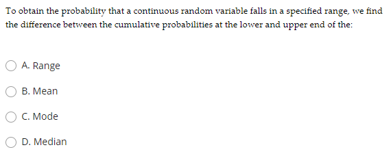 To obtain the probability that a continuous random variable falls in a specified range, we find
the difference between the cumulative probabilities at the lower and upper end of the:
A. Range
В. Mean
C. Mode
D. Median
