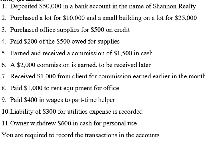 1. Deposited $50,000 in a bank account in the name of Shannon Realty
2. Purchased a lot for $10,000 and a small building on a lot for $25,000
3. Purchased office supplies for $500 on credit
4. Paid $200 of the $500 owed for supplies
5. Earned and received a commission of $1,500 in cash
6. A $2,000 commission is earned, to be received later
7. Received $1,000 from client for commission earned earlier in the month
8. Paid $1,000 to rent equipment for office
9. Paid $400 in wages to part-time helper
10.Liability of $300 for utilities expense is recorded
11.Owner withdrew $600 in cash for personal use
You are required to record the transactions in the accounts

