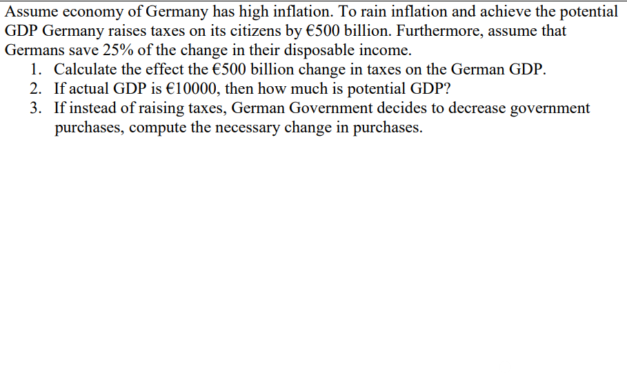 Assume economy of Germany has high inflation. To rain inflation and achieve the potential
GDP Germany raises taxes on its citizens by €500 billion. Furthermore, assume that
Germans save 25% of the change in their disposable income.
1. Calculate the effect the €500 billion change in taxes on the German GDP.
2. If actual GDP is €10000, then how much is potential GDP?
3. If instead of raising taxes, German Government decides to decrease government
purchases, compute the necessary change in purchases.
