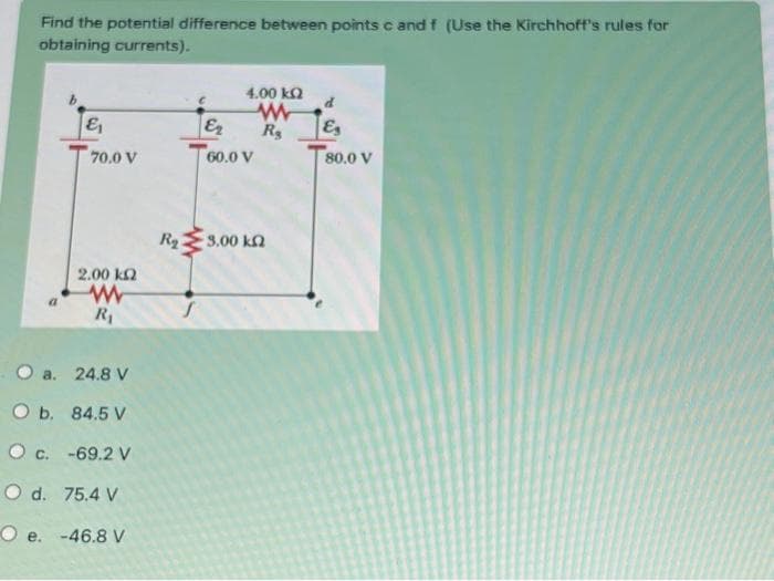 Find the potential difference between points c and f (Use the Kirchhoff's rules for
obtaining currents).
&
70,0 V
2.00 ΕΩ
www
R₁
O a. 24.8 V
O b. 84.5 V
O c. -69.2 V
O d. 75.4 V
Oe. -46.8 V
R₂
4.00 ΕΩ
www
R₂
Er
60.0 V
19.00 ΚΩ
E
80.0 V