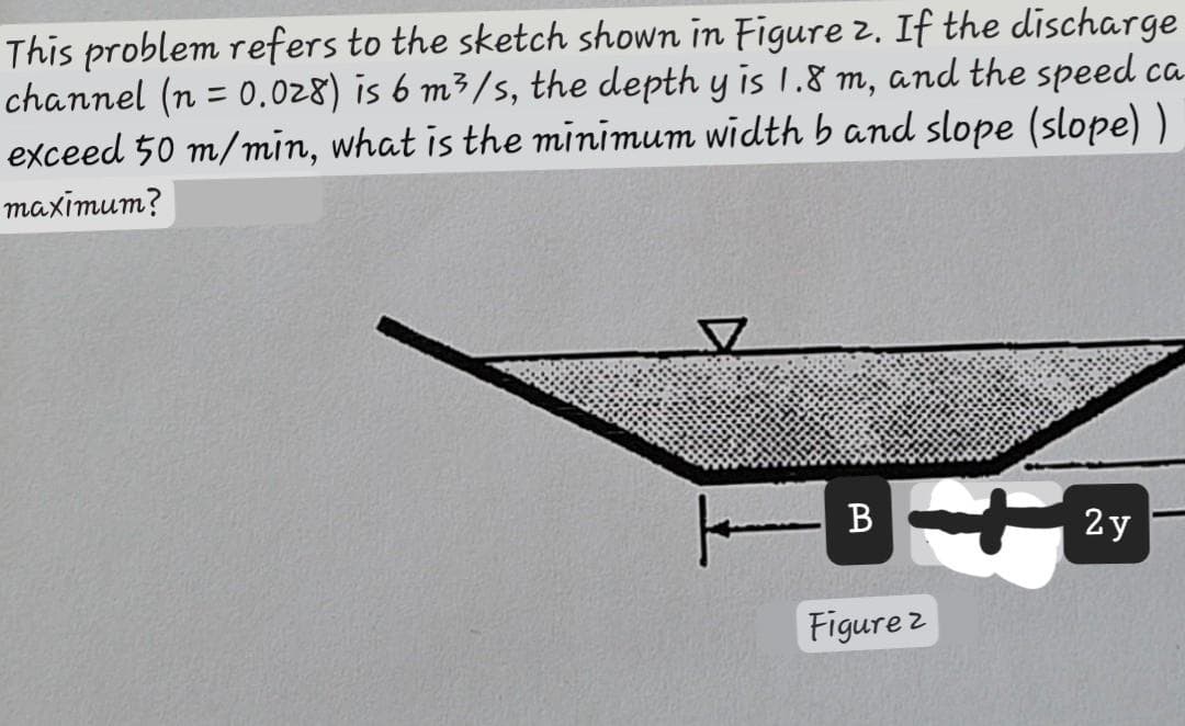 This problem refers to the sketch shown in Figure 2. If the discharge
channel (n = 0.028) is 6 m³/s, the depth y is 1.8 m, and the speed ca
exceed 50 m/min, what is the minimum width b and slope (slope))
maximum?
| B
Figure 2
2y