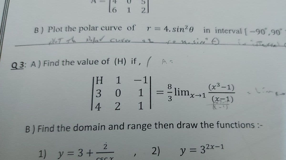 1
21
B) Plot the polar curve of
6T th Pela cure
4. sin20 in interval [-90,90
r =
Q 3: A) Find the value of (H) if, / A=
1
-1
(x³-1)
limx-1
(x-1)
8.
3 0
1
%3D
1
4 2
1
B) Find the domain and range then draw the functions :-
2
2)
y = 32x-1
1) y = 3+
CSc Y
