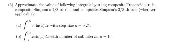 (3) Approximate the value of following integrals by using composite Trapezoidal rule,
composite Simpson's 1/3-rd rule and composite Simpson's 3/8-th rule (wherever
applicable):
-2.5
(a) / e In(x)dr with step size h = 0.25.
1
-2.2
(b) æ sin(x)dr with number of sub-interval n = 10.
1.2
