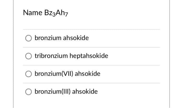 Name BZ3AH7
bronzium ahsokide
tribronzium heptahsokide
bronzium(VII) ahsokide
bronzium(III) ahsokide
