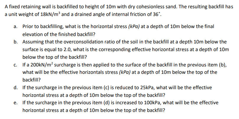 A fixed retaining wall is backfilled to height of 10m with dry cohesionless sand. The resulting backfill has
a unit weight of 18kN/m³ and a drained angle of internal friction of 36°.
a.
Prior to backfilling, what is the horizontal stress (kPa) at a depth of 10m below the final
elevation of the finished backfill?
b. Assuming that the overconsolidation ratio of the soil in the backfill at a depth 10m below the
surface is equal to 2.0, what is the corresponding effective horizontal stress at a depth of 10m
below the top of the backfill?
c. If a 200kN/m² surcharge is then applied to the surface of the backfill in the previous item (b),
what will be the effective horizontals stress (kPa) at a depth of 10m below the top of the
backfill?
d.
If the surcharge in the previous item (c) is reduced to 25kPa, what will be the effective
horizontal stress at a depth of 10m below the top of the backfill?
e.
If the surcharge in the previous item (d) is increased to 100kPa, what will be the effective
horizontal stress at a depth of 10m below the top of the backfill?