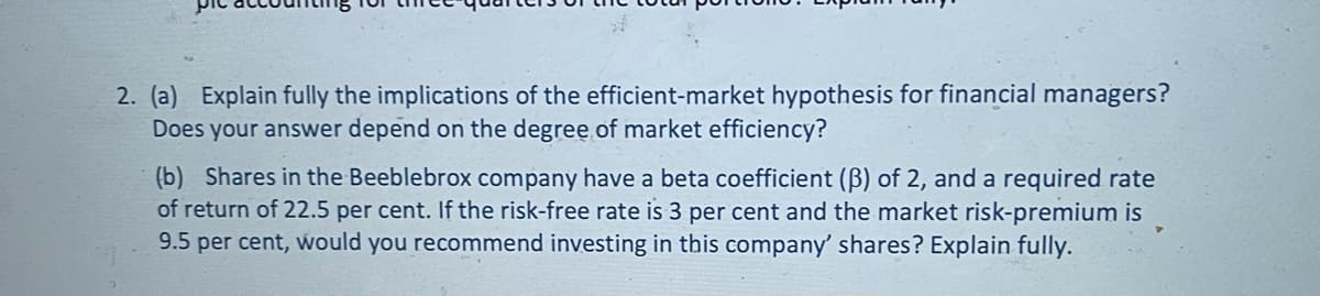 2. (a) Explain fully the implications of the efficient-market hypothesis for financial managers?
Does your answer depend on the degree of market efficiency?
(b) Shares in the Beeblebrox company have a beta coefficient (ß) of 2, and a required rate
of return of 22.5 per cent. If the risk-free rate is 3 per cent and the market risk-premium is
9.5 per cent, would you recommend investing in this company shares? Explain fully.
