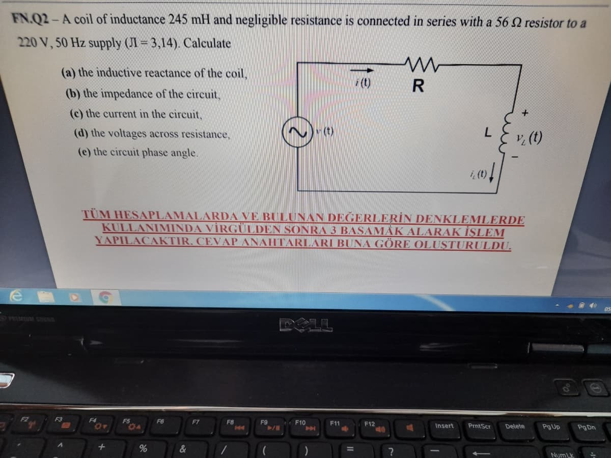 FN.Q2-A coil of inductance 245 mH and negligible resistance is connected in series with a 56 2 resistor to a
220 V, 50 Hz supply (JI = 3,14). Calculate
(a) the inductive reactance of the coil,
i (t)
R
(b) the impedance of the circuit,
(c) the current in the circuit,
(d) the voltages across resistance,
v (t)
v, (t)
(e) the circuit phase angle.
TÜM HESAPLAMALARDA VE BULUNAN DEĞERLERİN DENKLEMLERDE
KULLANIMINDA VİRGÜLDEN SONRA 3 BASAMÅK ALARAK İŞLEM
YAPILACAKTIR. CEVAP ANAHTARLARI BUNA GÖRE OLUŞTURULDU.
O PREMIUM SOUND
DOLL
F3
F4
F6
F7
F8
F9
F10
F11
F12
Insert
PrntScr
Delete
Pg Up
Pg Dn
+
%
&
%3D
Num Lk
