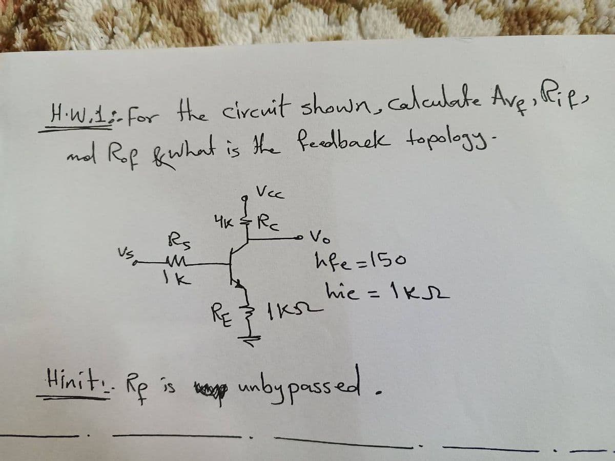 H.W.1; for the circuit shown, calculate Ave, Rifs
nd Rof & what is the feedback topology.
Rs
IK
Vcc
4K & Rc
RE
1 кл
Vo
hfe=150
hie = 1KR
Hinit: Rp is unbypassed.