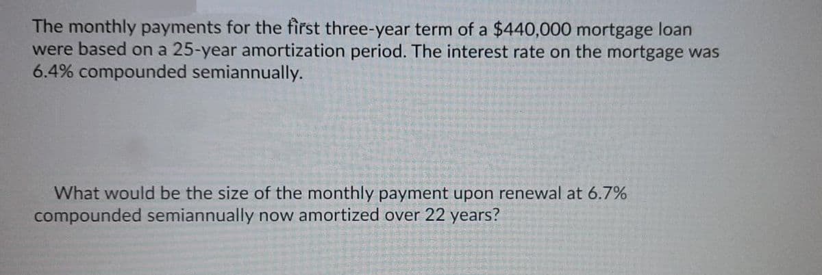 The monthly payments for the first three-year term of a $440,000 mortgage loan
were based on a 25-year amortization period. The interest rate on the mortgage was
6.4% compounded semiannually.
What would be the size of the monthly payment upon renewal at 6.7%
compounded semiannually now amortized over 22 years?
