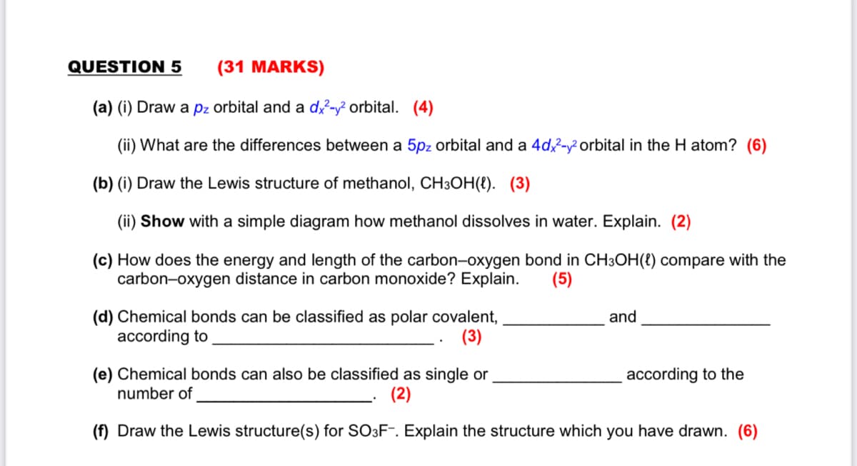 QUESTION 5
(31 MARKS)
(a) (i) Draw a pz orbital and a d?-y? orbital. (4)
(ii) What are the differences between a 5pz orbital and a 4d-y² orbital in the H atom? (6)
(b) (i) Draw the Lewis structure of methanol, CH3OH(8). (3)
(ii) Show with a simple diagram how methanol dissolves in water. Explain. (2)
(c) How does the energy and length of the carbon-oxygen bond in CH3OH(t) compare with the
carbon-oxygen distance in carbon monoxide? Explain.
(5)
(d) Chemical bonds can be classified as polar covalent,
according to
and
(3)
(e) Chemical bonds can also be classified as single or
number of
according to the
(2)
(f) Draw the Lewis structure(s) for SO3F¯. Explain the structure which you have drawn. (6)
