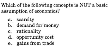 Which of the following concepts is NOT a basic
assumption of economics?
a. scarcity
b. demand for money
c. rationality
d. opportunity cost
e. gains from trade
