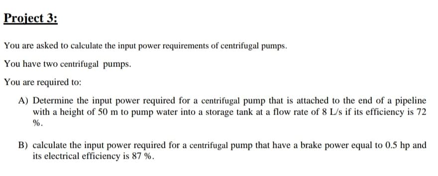 Project 3:
You are asked to calculate the input power requirements of centrifugal pumps.
You have two centrifugal pumps.
You are required to:
A) Determine the input power required for a centrifugal pump that is attached to the end of a pipeline
with a height of 50 m to pump water into a storage tank at a flow rate of 8 L/s if its efficiency is 72
%.
B) calculate the input power required for a centrifugal pump that have a brake power equal to 0.5 hp and
its electrical efficiency is 87 %.
