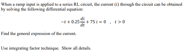 When a ramp input is applied to a series RL circuit, the current (i) through the circuit can be obtained
by solving the following differential equation:
di
-t + 0.25+ 75 i = 0 , t>0
dt
Find the general expression of the current.
Use integrating factor technique. Show all details.

