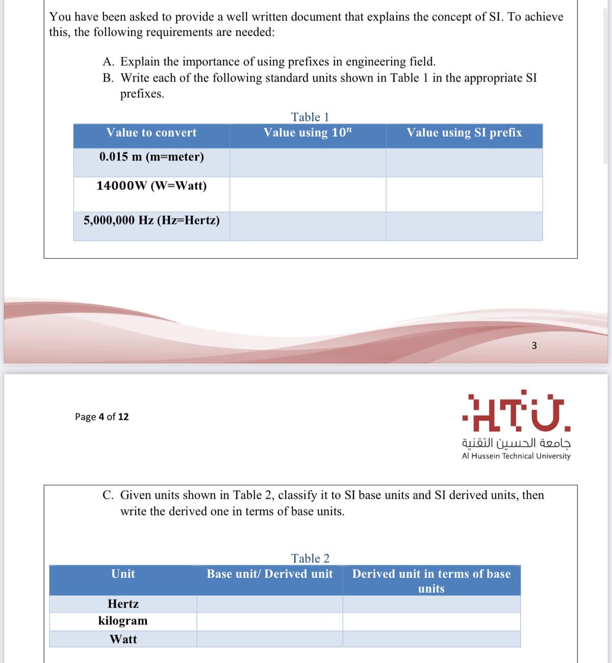 You have been asked to provide a well written document that explains the concept of SI. To achieve
this, the following requirements are needed:
A. Explain the importance of using prefixes in engineering field.
B. Write each of the following standard units shown in Table 1 in the appropriate SI
prefixes.
Table 1
Value to convert
Value using 10"
Value using SI prefix
0.015 m (m=meter)
14000W (W=Watt)
5,000,000 Hz (Hz=Hertz)
3
HTÜ.
Page 4 of 12
جامعة الحسين التقنية
Al Hussein Technical University
C. Given units shown in Table 2, classify it to SI base units and SI derived units, then
write the derived one in terms of base units.
Table 2
Unit
Base unit/ Derived unit
Derived unit in terms of base
units
Hertz
kilogram
Watt
