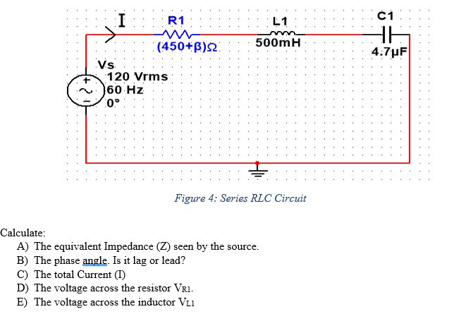 I
R1
L1
500mH
((450+B)2.
4:7µF
Vs
120 Vrms
60 Hz
0° :
Figure 4: Series RLC Circuit
Calculate:
A) The equivalent Impedance (Z) seen by the source.
B) The phase angle. Is it lag or lead?
C) The total Current (I)
D) The voltage across the resistor VR1.
E) The voltage across the inductor VL1
