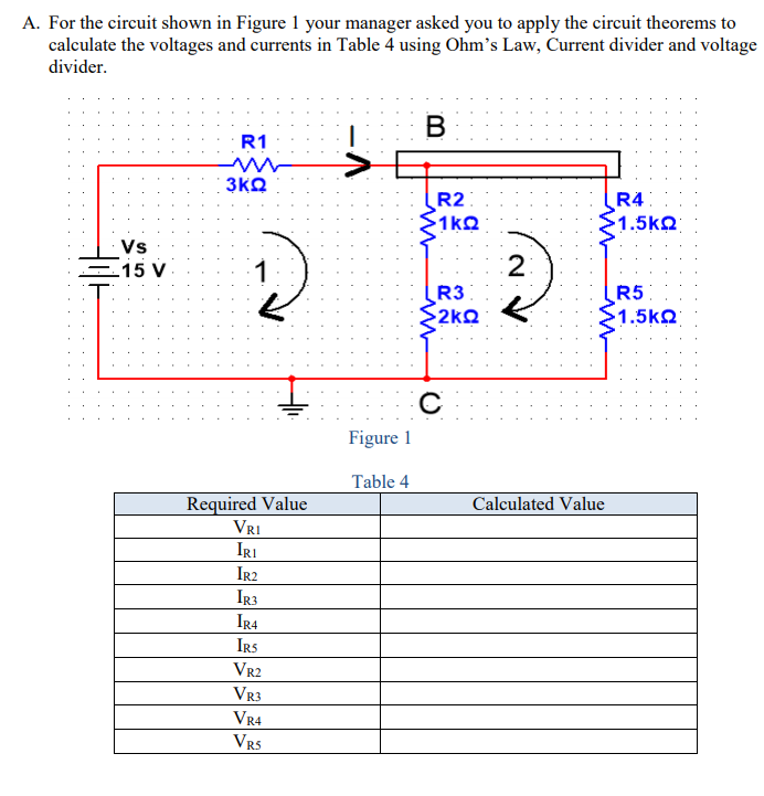 A. For the circuit shown in Figure 1 your manager asked you to apply the circuit theorems to
calculate the voltages and currents in Table 4 using Ohm's Law, Current divider and voltage
divider.
R1
3KQ
R2
1kQ
R4
1.5kQ
Vs
-15 V
2
R3
R5
2kQ
1.5kQ
Figure 1
Table 4
Required Value
VRI
Calculated Value
IRI
Ir2
IR3
IR4
IRS
VR2
VR3
VR4
VR5
