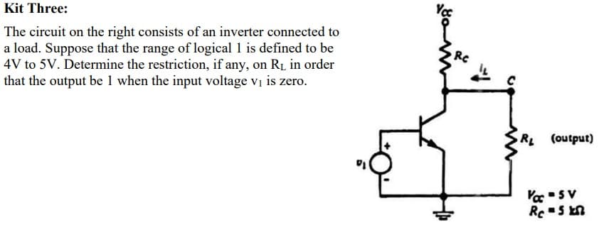 Kit Three:
The circuit on the right consists of an inverter connected to
a load. Suppose that the range of logical 1 is defined to be
4V to 5V. Determine the restriction, if any, on RL in order
that the output be 1 when the input voltage vị is zero.
RC
R (output)
