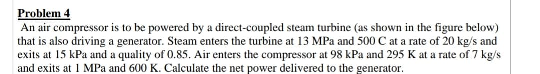 Problem 4
An air compressor is to be powered by a direct-coupled steam turbine (as shown in the figure below)
that is also driving a generator. Steam enters the turbine at 13 MPa and 500 C at a rate of 20 kg/s and
exits at 15 kPa and a quality of 0.85. Air enters the compressor at 98 kPa and 295 K at a rate of 7 kg/s
and exits at 1 MPa and 600 K. Calculate the net power delivered to the generator.
