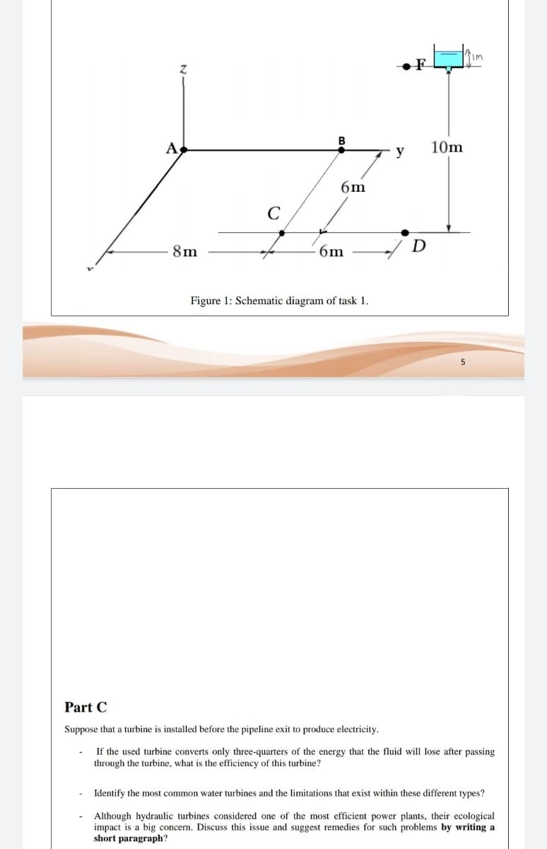 B
A
10m
y
6m
C
8m
6m
D
Figure 1: Schematic diagram of task 1.
5
Part C
Suppose that a turbine is installed before the pipeline exit to produce electricity.
If the used turbine converts only three-quarters of the energy that the fluid will lose after passing
through the turbine, what is the efficiency of this turbine?
- Identify the most common water turbines and the limitations that exist within these different types?
- Although hydraulic turbines considered one of the most efficient power plants, their ecological
impact is a big concern. Discuss this issue and suggest remedies for such problems by writing a
short paragraph?
