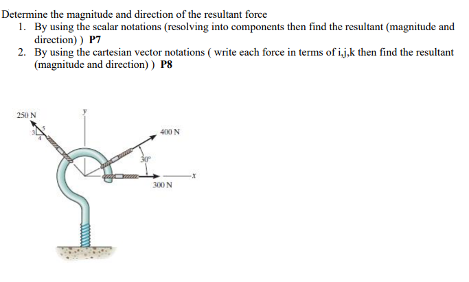 Determine the magnitude and direction of the resultant force
1. By using the scalar notations (resolving into components then find the resultant (magnitude and
direction) ) P7
2. By using the cartesian vector notations ( write each force in terms of ij,k then find the resultant
(magnitude and direction) ) P8
250 N
400 N
300 N
