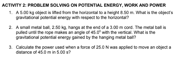 ACTIVITY 2: PROBLEM SOLVING ON POTENTIAL ENERGY, WORK AND POWER
1. A 5.00 kg object is lifted from the horizontal to a height 8.50 m. What is the object's
gravitational potential energy with respect to the horizontal?
2. A small metal ball, 2.50 kg, hangs at the end of a 3.00 m cord. The metal ball is
pulled until the rope makes an angle of 45.0° with the vertical. What is the
gravitational potential energy gained by the hanging metal ball?
3. Calculate the power used when a force of 25.0N was applied to move an object a
distance of 45.0 m in 5.00 s?
