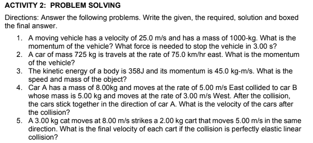 ACTIVITY 2: PROBLEM SOLVING
Directions: Answer the following problems. Write the given, the required, solution and boxed
the final answer.
1. A moving vehicle has a velocity of 25.0 m/s and has a mass of 1000-kg. What is the
momentum of the vehicle? What force is needed to stop the vehicle in 3.00 s?
2. A car of mass 725 kg is travels at the rate of 75.0 km/hr east. What is the momentum
of the vehicle?
3. The kinetic energy of a body is 358J and its momentum is 45.0 kg-m/s. What is the
speed and mass of the object?
4. Car A has a mass of 8.00kg and moves at the rate of 5.00 m/s East collided to car B
whose mass is 5.00 kg and moves at the rate of 3.00 m/s West. After the collision,
the cars stick together in the direction of car A. What is the velocity of the cars after
the collision?
5. A 3.00 kg cat moves at 8.00 m/s strikes a 2.00 kg cart that moves 5.00 m/s in the same
direction. What is the final velocity of each cart if the collision is perfectly elastic linear
collision?
