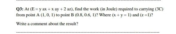 Q3: At (E = y ax + x ay + 2 az), find the work (in Joule) required to carrying (3C)
from point A (1, 0, 1) to point B (0.8, 0.6, 1)? Where (x + y = 1) and (z =1)?
Write a comment about the result?
