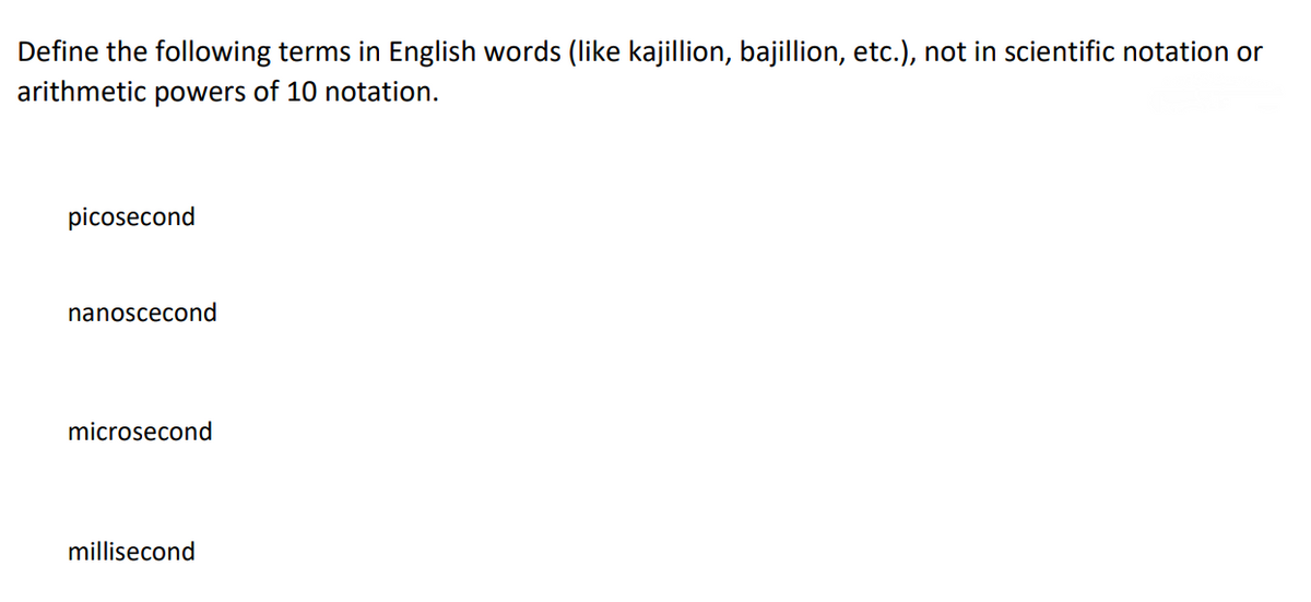 Define the following terms in English words (like kajillion, bajillion, etc.), not in scientific notation or
arithmetic powers of 10 notation.
picosecond
nanoscecond
microsecond
millisecond