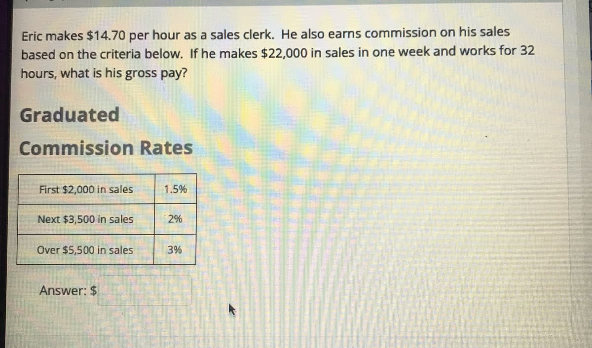 Eric makes $14.70 per hour as a sales clerk. He also earns commission on his sales
based on the criteria below. If he makes $22,000 in sales in one week and works for 32
hours, what is his gross pay?
Graduated
Commission Rates
First $2,000 in sales
1.5%
Next $3,500 in sales
2%
Over $5,500 in sales
3%
Answer: $
