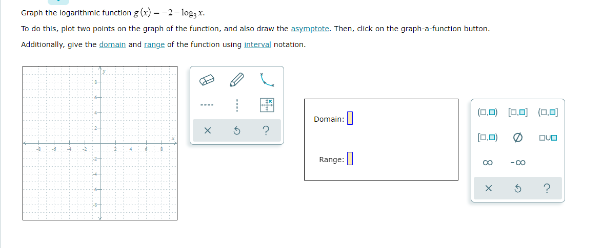 Graph the logarithmic function g (x) = -2- logą x.
To do this, plot two points on the graph of the function, and also draw the asymptote. Then, click on the graph-a-function button.
Additionally, give the domain and range of the function using interval notation.
8-
6-
(0,0) [□,미 (0,미
4-
Domain:|
2-
[0,0)
DUO
-8
-6
-4
-2
Range:
00
-00
4-
-6
R-
--..
