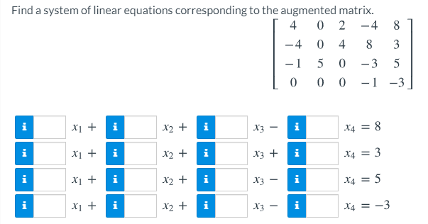 Find a system of linear equations corresponding to the augmented matrix.
4
2
-4
8
-4
4
8
3
- 1
5
3
0 0
-1 -3
X1 +
i
X2 +
i
X3
i
X4 = 8
Xi +
i
X2 +
i
X3 +
i
X4 = 3
i
X1 +
i
X2 +
i
X3
i
X4 = 5
Xi +
X2 +
X3
X4 = -3
